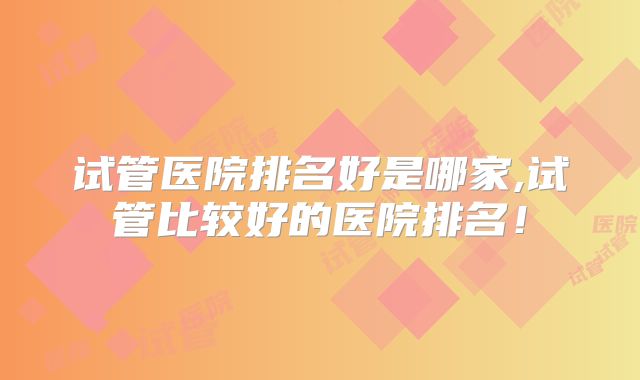 试管医院排名好是哪家,试管比较好的医院排名!