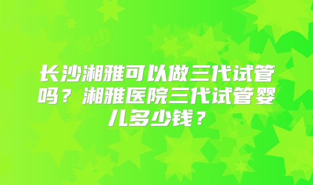 长沙湘雅可以做三代试管吗?湘雅医院三代试管婴儿多少钱?
