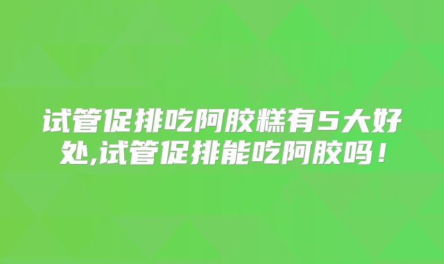 试管促排吃阿胶糕有5大好处,试管促排能吃阿胶吗！