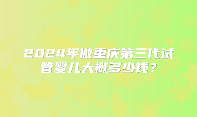 2024年做重庆第三代试管婴儿大概多少钱？