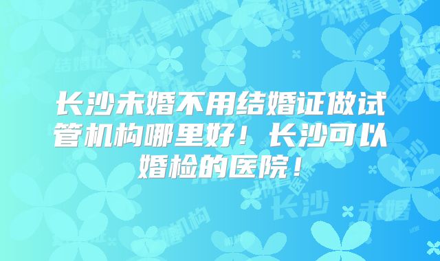 长沙未婚不用结婚证做试管机构哪里好!长沙可以婚检的医院!