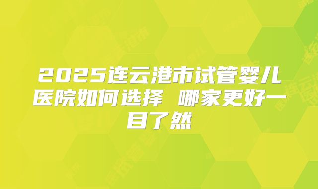 2025连云港市试管婴儿医院如何选择 哪家更好一目了然