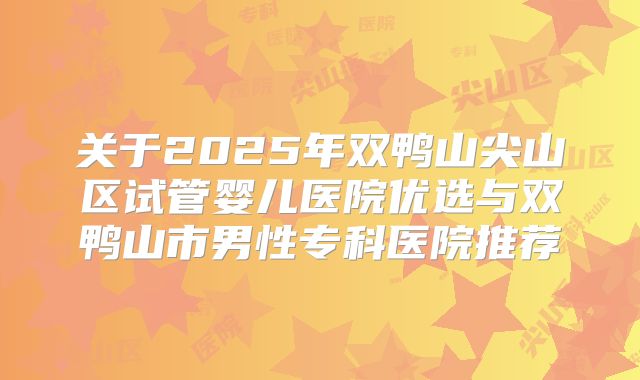 关于2025年双鸭山尖山区试管婴儿医院优选与双鸭山市男性专科医院推荐