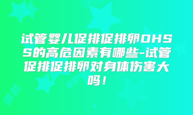 试管婴儿促排促排卵OHSS的高危因素有哪些-试管促排促排卵对身体伤害大吗！