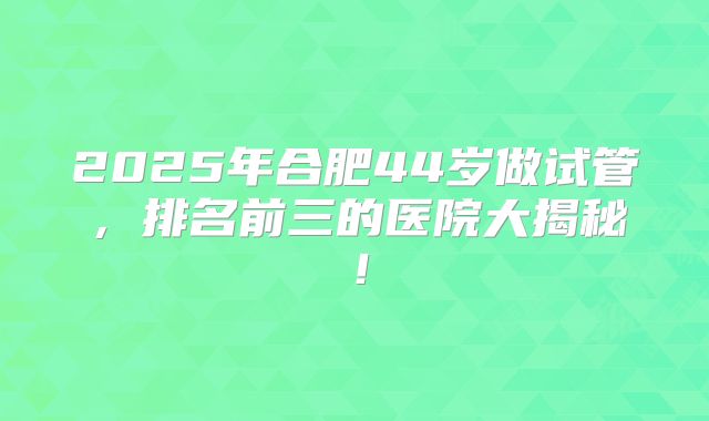2025年合肥44岁做试管，排名前三的医院大揭秘！