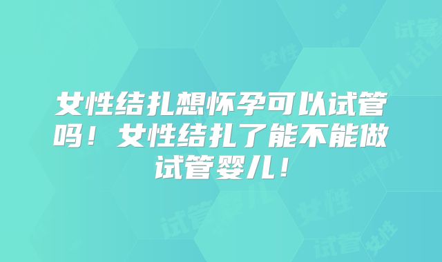 女性结扎想怀孕可以试管吗！女性结扎了能不能做试管婴儿！