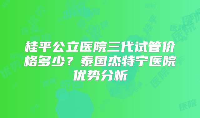 桂平公立医院三代试管价格多少？泰国杰特宁医院优势分析