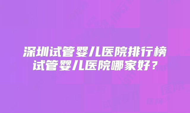深圳试管婴儿医院排行榜试管婴儿医院哪家好?