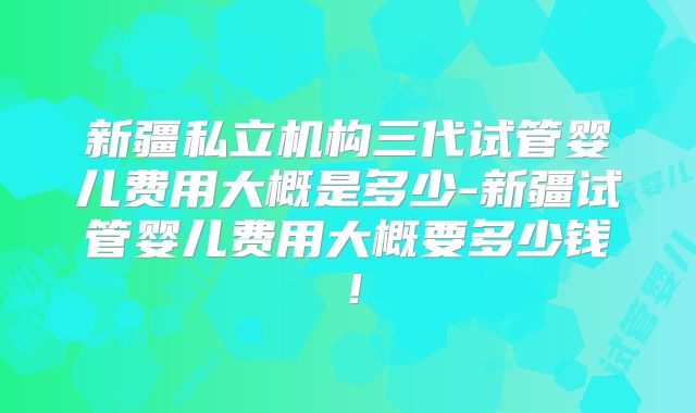 新疆私立机构三代试管婴儿费用大概是多少-新疆试管婴儿费用大概要多少钱！