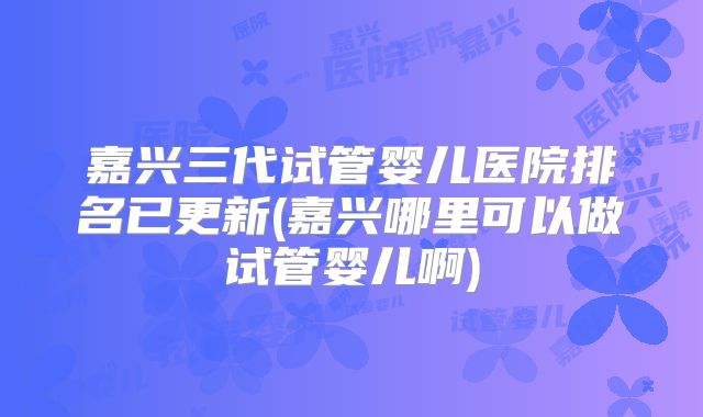 嘉兴三代试管婴儿医院排名已更新(嘉兴哪里可以做试管婴儿啊)