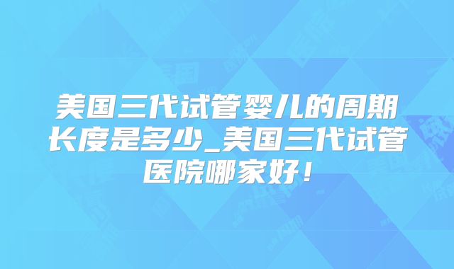 美国三代试管婴儿的周期长度是多少_美国三代试管医院哪家好！