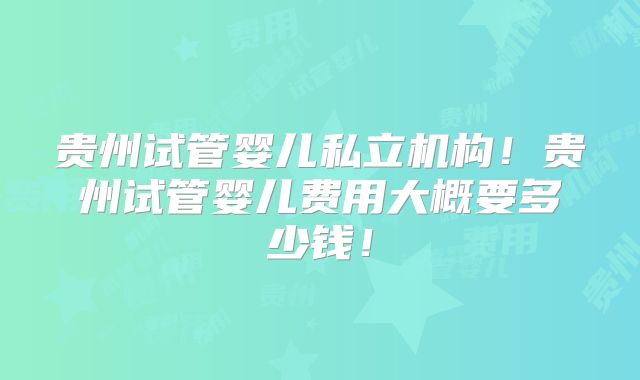 贵州试管婴儿私立机构!贵州试管婴儿费用大概要多少钱!