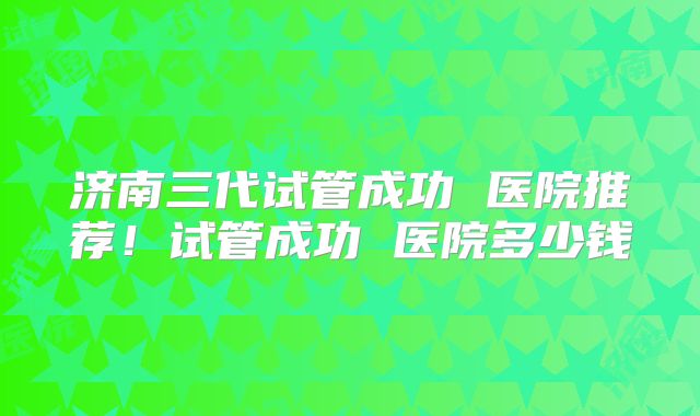 济南三代试管成功 医院推荐！试管成功 医院多少钱