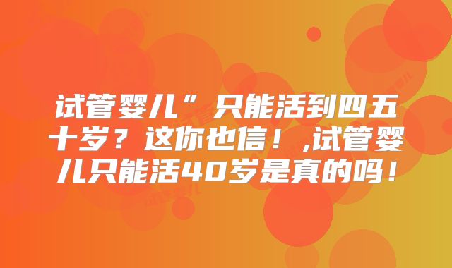 试管婴儿”只能活到四五十岁？这你也信！,试管婴儿只能活40岁是真的吗！