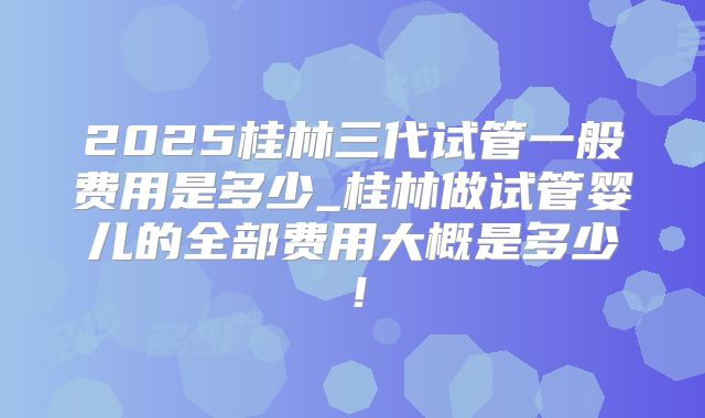 2025桂林三代试管一般费用是多少_桂林做试管婴儿的全部费用大概是多少!