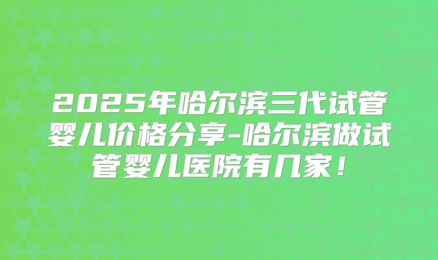 2025年哈尔滨三代试管婴儿价格分享-哈尔滨做试管婴儿医院有几家！