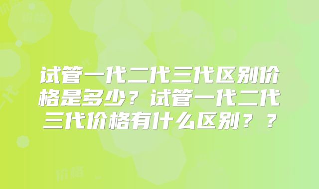 试管一代二代三代区别价格是多少？试管一代二代三代价格有什么区别？？
