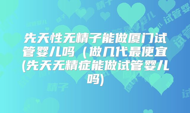 先天性无精子能做厦门试管婴儿吗（做几代最便宜(先天无精症能做试管婴儿吗)