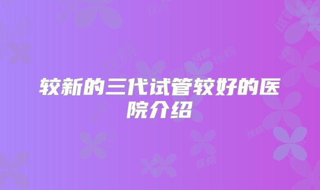 较新的三代试管较好的医院介绍