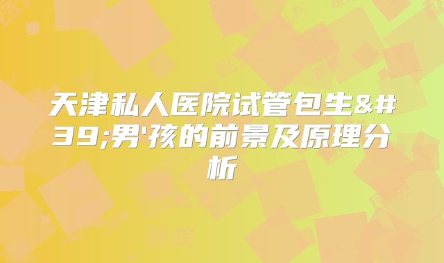 天津私人医院试管包生'男'孩的前景及原理分析
