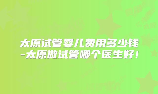 太原试管婴儿费用多少钱-太原做试管哪个医生好!