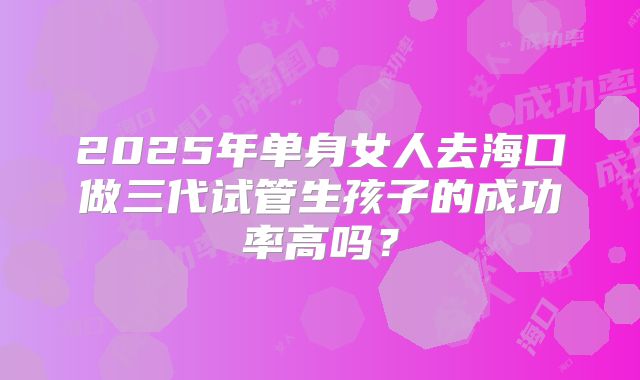 2025年单身女人去海口做三代试管生孩子的成功率高吗？