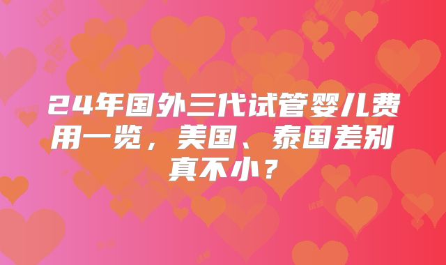24年国外三代试管婴儿费用一览，美国、泰国差别真不小？