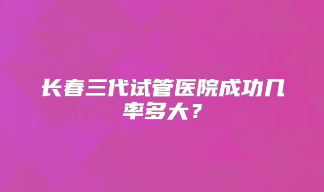 长春三代试管医院成功几率多大？