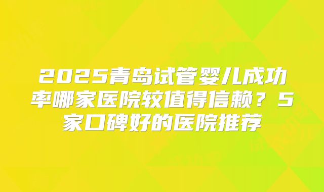 2025青岛试管婴儿成功率哪家医院较值得信赖?5家口碑好的医院推荐