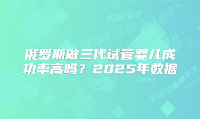 俄罗斯做三代试管婴儿成功率高吗？2025年数据