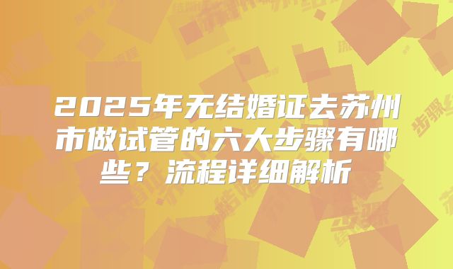 2025年无结婚证去苏州市做试管的六大步骤有哪些?流程详细解析