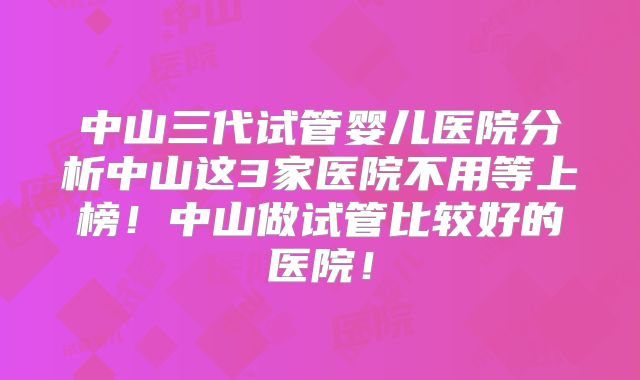 中山三代试管婴儿医院分析中山这3家医院不用等上榜！中山做试管比较好的医院！