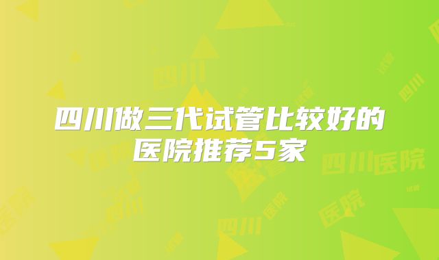 四川做三代试管比较好的医院推荐5家
