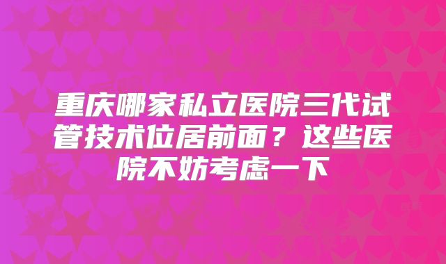 重庆哪家私立医院三代试管技术位居前面?这些医院不妨考虑一下