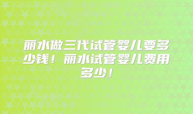丽水做三代试管婴儿要多少钱！丽水试管婴儿费用多少！