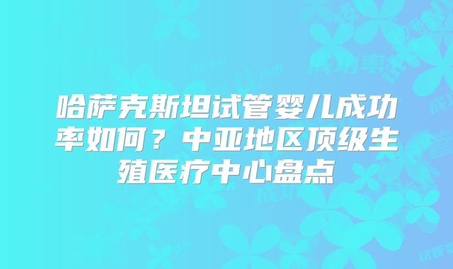 哈萨克斯坦试管婴儿成功率如何？中亚地区顶级生殖医疗中心盘点