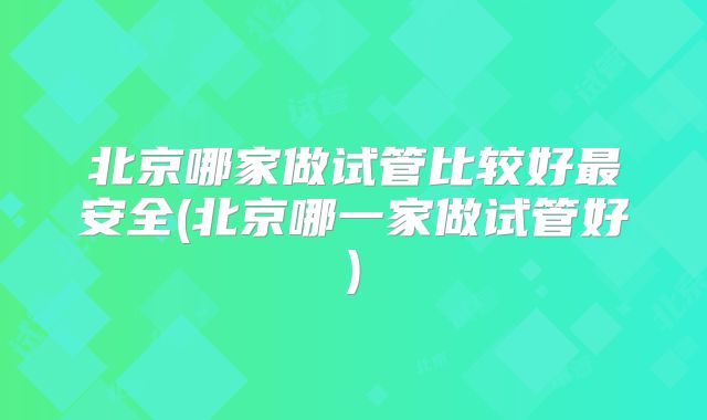 北京哪家做试管比较好最安全(北京哪一家做试管好)