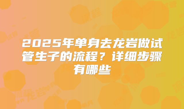 2025年单身去龙岩做试管生子的流程？详细步骤有哪些