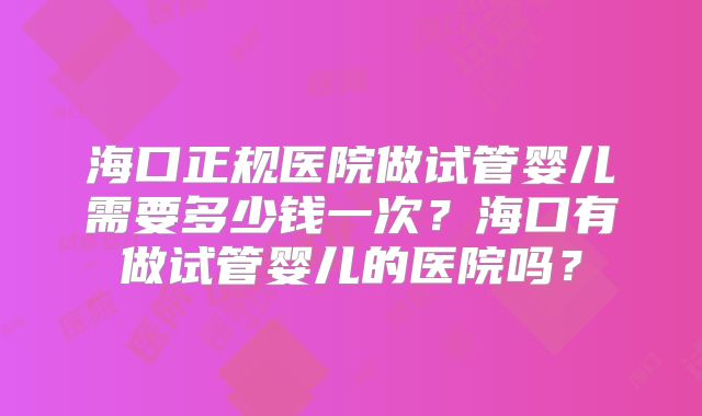 海口正规医院做试管婴儿需要多少钱一次?海口有做试管婴儿的医院吗?