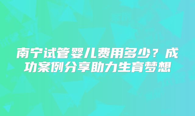 南宁试管婴儿费用多少？成功案例分享助力生育梦想