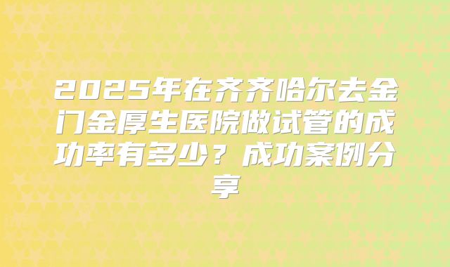 2025年在齐齐哈尔去金门金厚生医院做试管的成功率有多少？成功案例分享