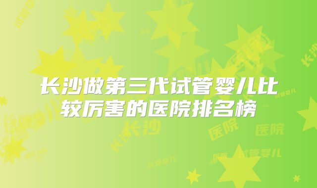 长沙做第三代试管婴儿比较厉害的医院排名榜
