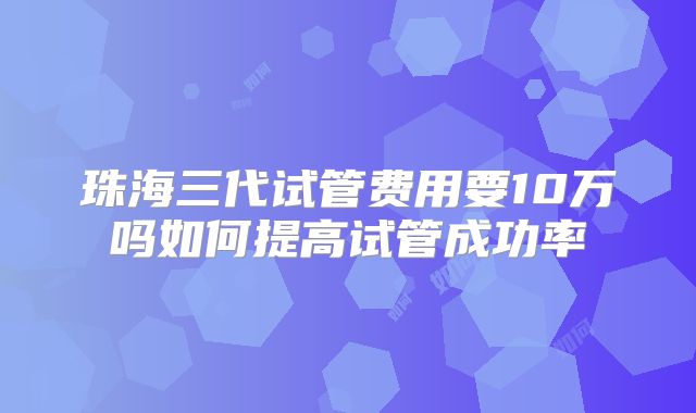 珠海三代试管费用要10万吗如何提高试管成功率