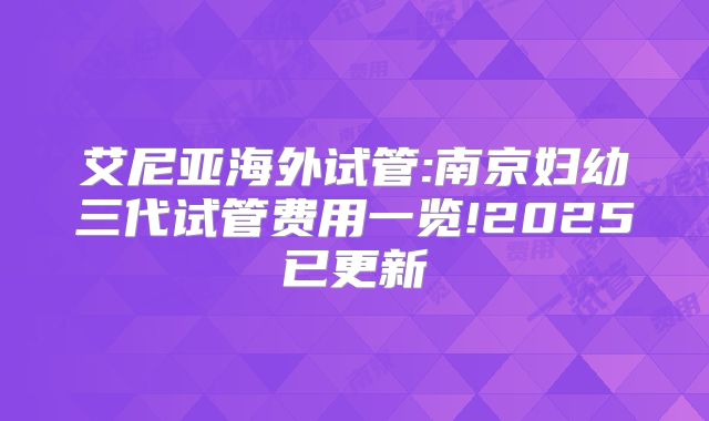 艾尼亚海外试管:南京妇幼三代试管费用一览!2025已更新