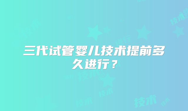 三代试管婴儿技术提前多久进行？