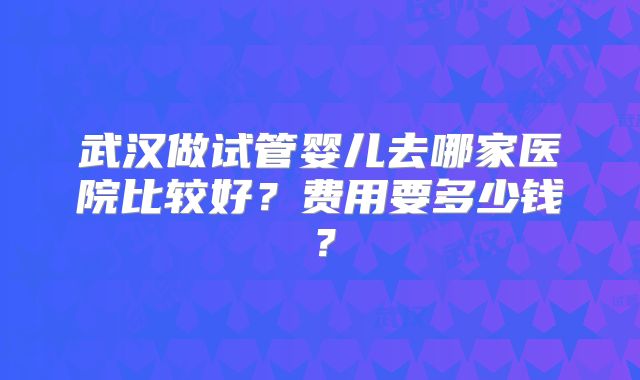 武汉做试管婴儿去哪家医院比较好?费用要多少钱?