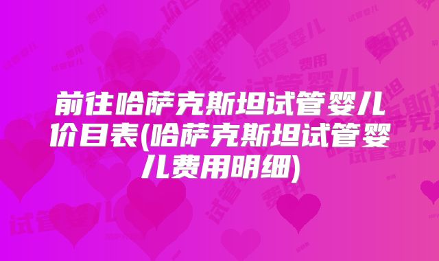 前往哈萨克斯坦试管婴儿价目表(哈萨克斯坦试管婴儿费用明细)