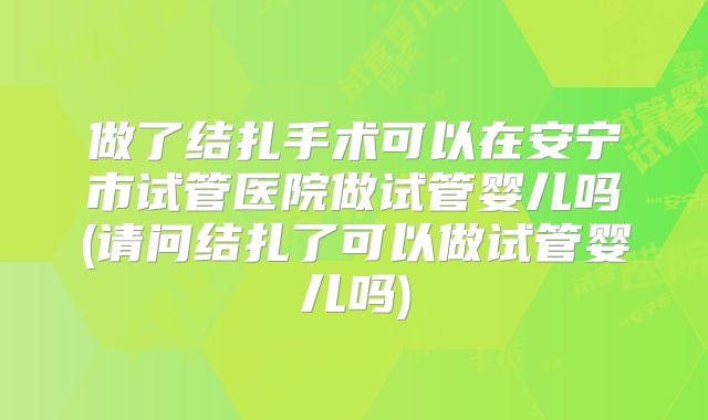 做了结扎手术可以在安宁市试管医院做试管婴儿吗(请问结扎了可以做试管婴儿吗)