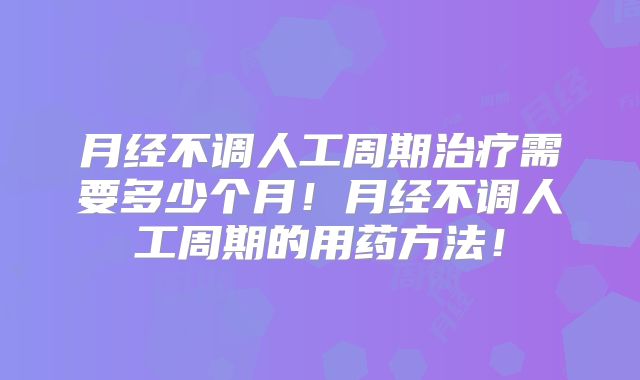 月经不调人工周期治疗需要多少个月!月经不调人工周期的用药方法!