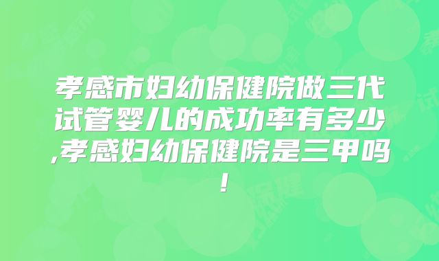 孝感市妇幼保健院做三代试管婴儿的成功率有多少,孝感妇幼保健院是三甲吗！